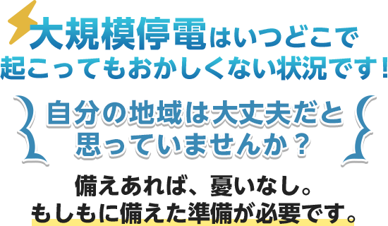 大規模停電はいつ起こってもおかしくない状況です！備えあれば、憂いなし。もしもに備えた準備が必要です。