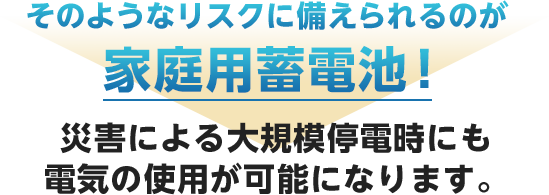 そのようなリスクに備えられるのが家庭用蓄電池！災害による大規模停電時にも電気の使用が可能になります。