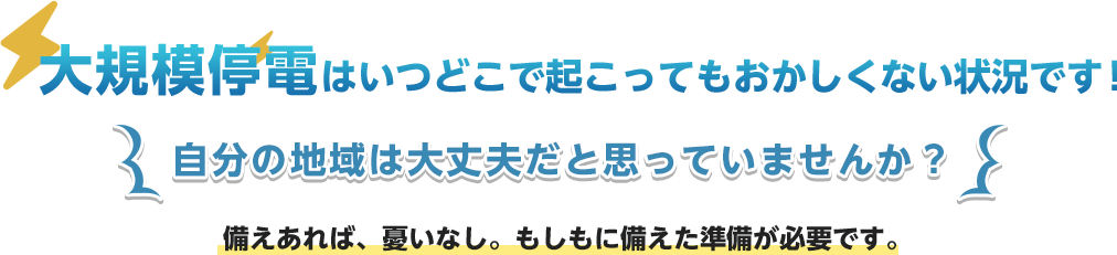 大規模停電はいつ起こってもおかしくない状況です！備えあれば、憂いなし。もしもに備えた準備が必要です。