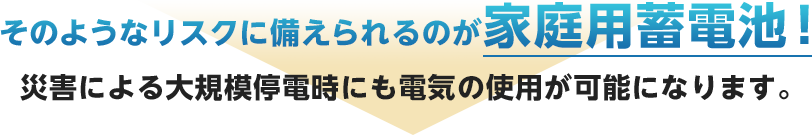 そのようなリスクに備えられるのが家庭用蓄電池！災害による大規模停電時にも電気の使用が可能になります。